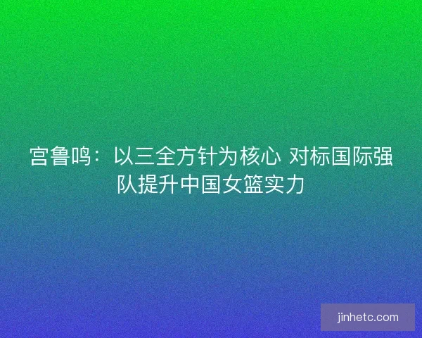 宫鲁鸣：以三全方针为核心 对标国际强队提升中国女篮实力