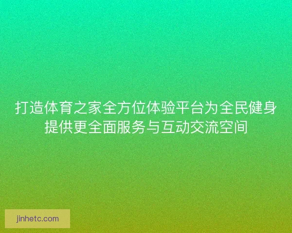 打造体育之家全方位体验平台为全民健身提供更全面服务与互动交流空间