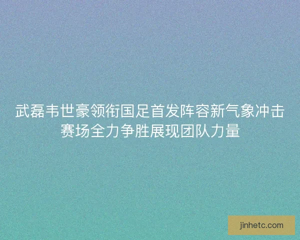 武磊韦世豪领衔国足首发阵容新气象冲击赛场全力争胜展现团队力量