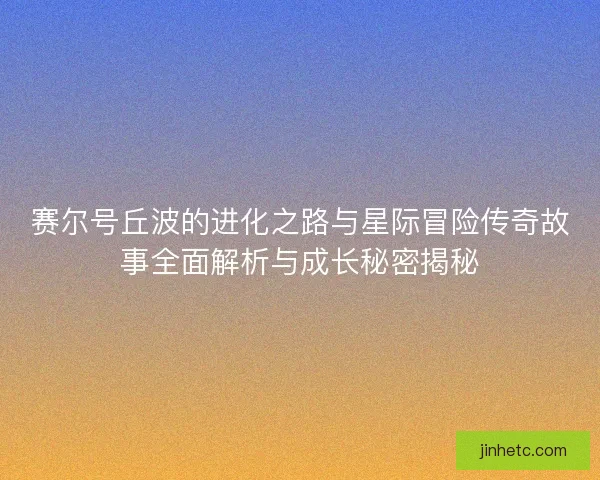 赛尔号丘波的进化之路与星际冒险传奇故事全面解析与成长秘密揭秘