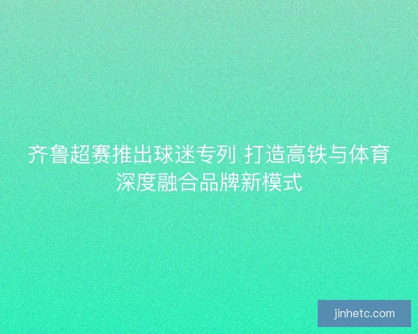 齐鲁超赛推出球迷专列 打造高铁与体育深度融合品牌新模式