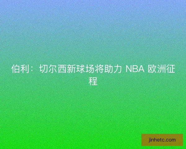 伯利：切尔西新球场将助力 NBA 欧洲征程