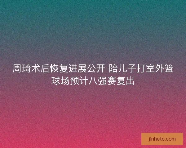 周琦术后恢复进展公开 陪儿子打室外篮球场预计八强赛复出