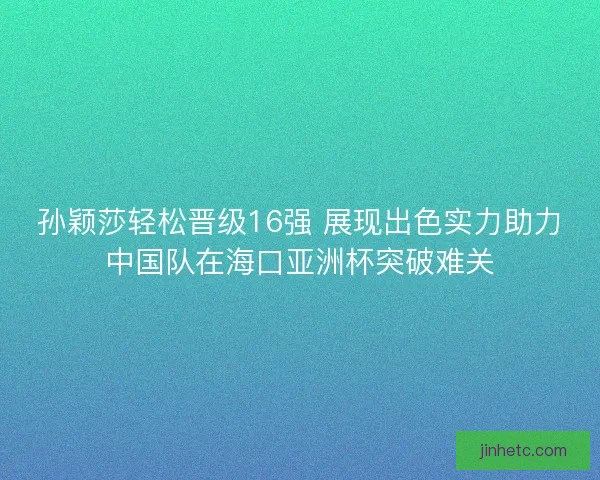 孙颖莎轻松晋级16强 展现出色实力助力中国队在海口亚洲杯突破难关
