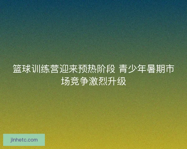篮球训练营迎来预热阶段 青少年暑期市场竞争激烈升级