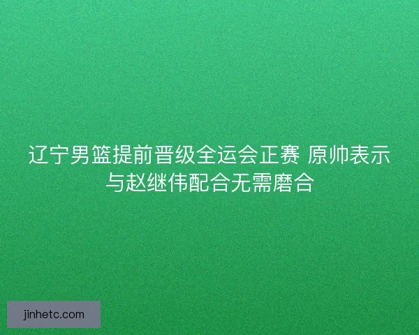 辽宁男篮提前晋级全运会正赛 原帅表示与赵继伟配合无需磨合