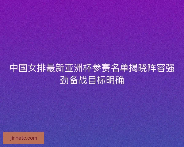 中国女排最新亚洲杯参赛名单揭晓阵容强劲备战目标明确