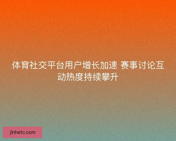 体育社交平台用户增长加速 赛事讨论互动热度持续攀升