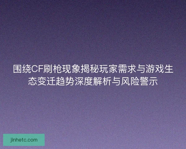 围绕CF刷枪现象揭秘玩家需求与游戏生态变迁趋势深度解析与风险警示