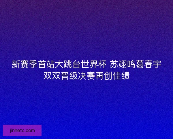 新赛季首站大跳台世界杯 苏翊鸣葛春宇双双晋级决赛再创佳绩
