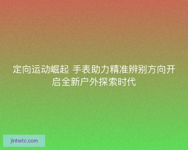 定向运动崛起 手表助力精准辨别方向开启全新户外探索时代