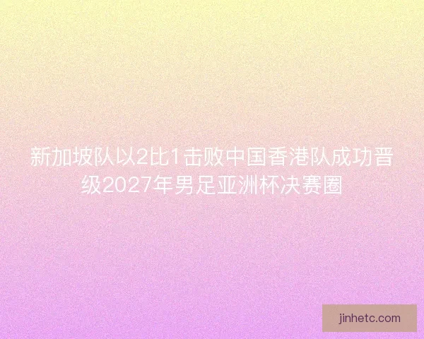 新加坡队以2比1击败中国香港队成功晋级2027年男足亚洲杯决赛圈