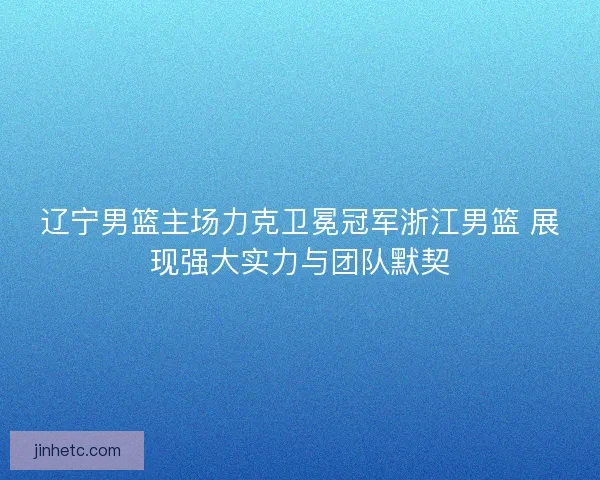 辽宁男篮主场力克卫冕冠军浙江男篮 展现强大实力与团队默契