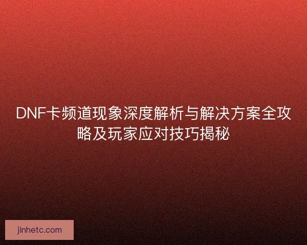 DNF卡频道现象深度解析与解决方案全攻略及玩家应对技巧揭秘
