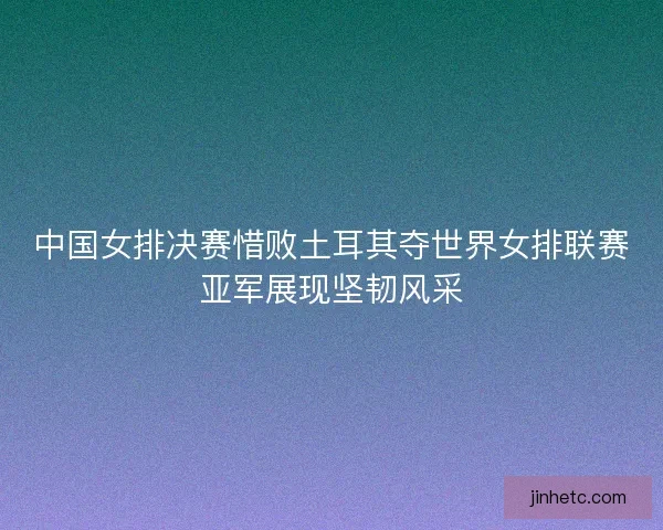 中国女排决赛惜败土耳其夺世界女排联赛亚军展现坚韧风采