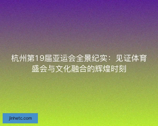 杭州第19届亚运会全景纪实：见证体育盛会与文化融合的辉煌时刻
