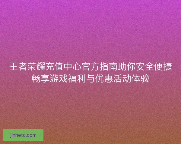 王者荣耀充值中心官方指南助你安全便捷畅享游戏福利与优惠活动体验