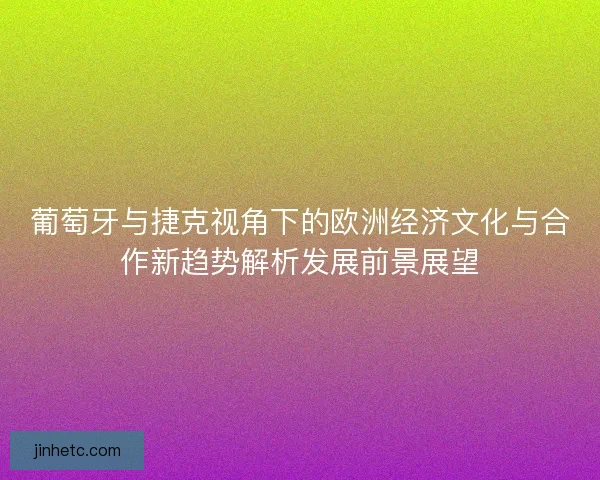 葡萄牙与捷克视角下的欧洲经济文化与合作新趋势解析发展前景展望