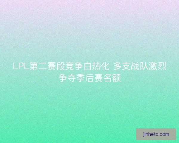 LPL第二赛段竞争白热化 多支战队激烈争夺季后赛名额