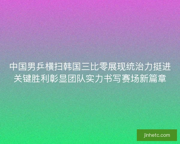 中国男乒横扫韩国三比零展现统治力挺进关键胜利彰显团队实力书写赛场新篇章
