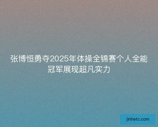 张博恒勇夺2025年体操全锦赛个人全能冠军展现超凡实力